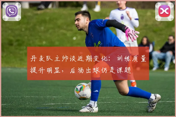 丹麦队主帅谈近期变化:训练质量提升明显,后场出球仍是课题