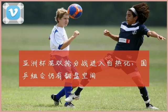 亚洲杯混双抢分战进入白热化,国乒组合仍有翻盘空间