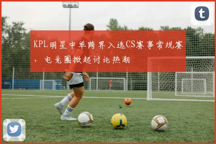 KPL明星中单跨界入选CS赛事常规赛,电竞圈掀起讨论热潮