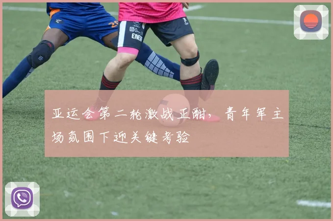 亚运会第二轮激战正酣，青年军主场氛围下迎关键考验