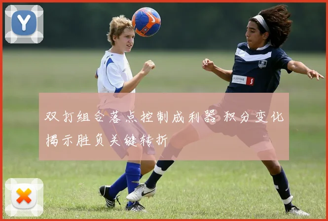 双打组合落点控制成利器 积分变化揭示胜负关键转折