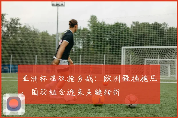 亚洲杯混双抢分战：欧洲强档施压，国羽组合迎来关键转折
