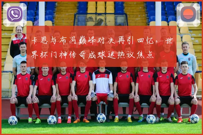 卡恩与布冯巅峰对决再引回忆，世界杯门神传奇成球迷热议焦点