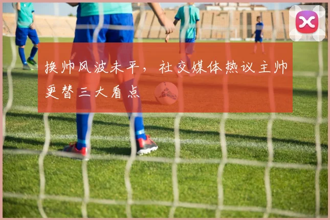 换帅风波未平，社交媒体热议主帅更替三大看点