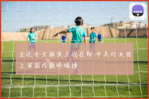 全运会女排焦点战在即 中美对决将上演国内巅峰碰撞 - 虎扑体育
