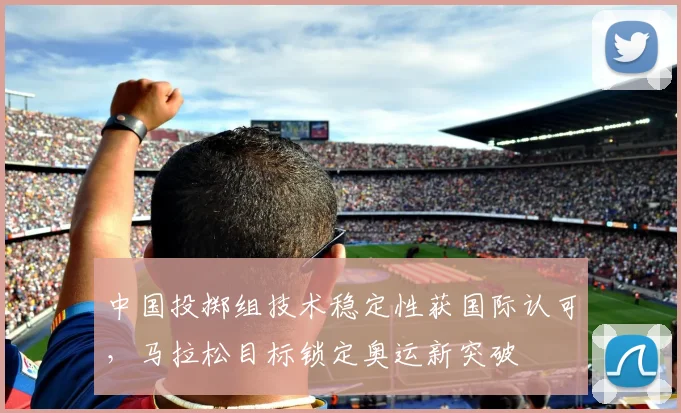 中国投掷组技术稳定性获国际认可,马拉松目标锁定奥运新突破