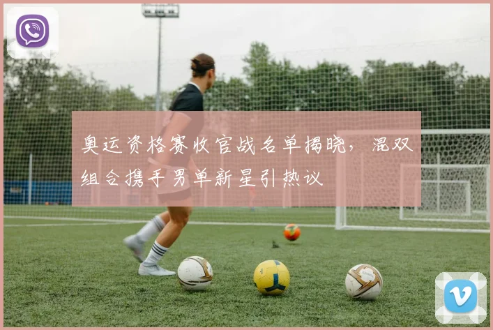 奥运资格赛收官战名单揭晓,混双组合携手男单新星引热议