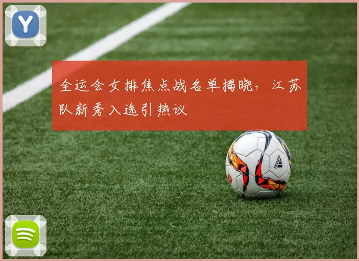 全运会女排焦点战名单揭晓，江苏队新秀入选引热议 - 虎扑体育