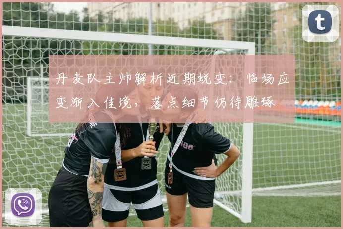 丹麦队主帅解析近期蜕变：临场应变渐入佳境，落点细节仍待雕琢
