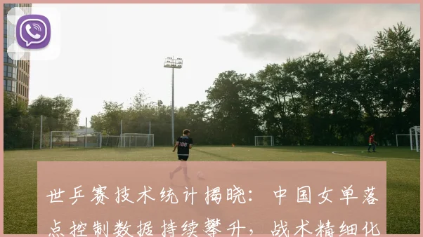 世乒赛技术统计揭晓：中国女单落点控制数据持续攀升，战术精细化成胜因