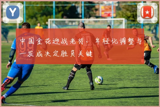 中国金花迎战老将，年轻化调整与一发成决定胜负关键
