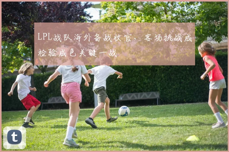 LPL战队海外备战收官,客场挑战成检验成色关键一战