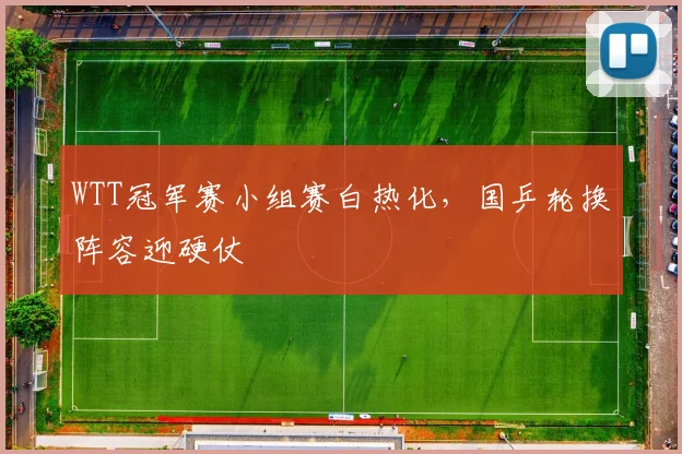 WTT冠军赛小组赛白热化,国乒轮换阵容迎硬仗