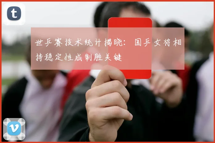 世乒赛技术统计揭晓:国乒女将相持稳定性成制胜关键