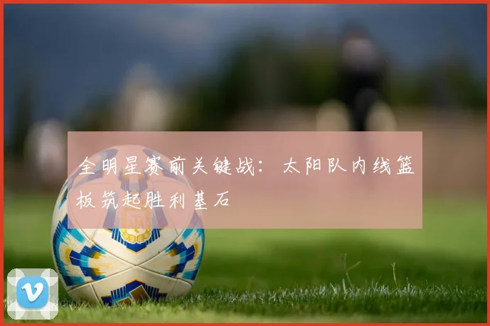 全明星赛前关键战：太阳队内线篮板筑起胜利基石 - 虎扑体育