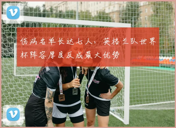 伤病名单长达七人，英格兰队世界杯阵容厚度反成最大优势