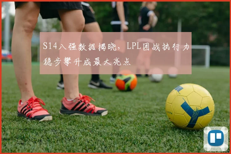 S14八强数据揭晓，LPL团战执行力稳步攀升成最大亮点