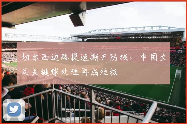 切尔西边路提速撕开防线，中国女足关键球处理再成短板 - 虎扑体育
