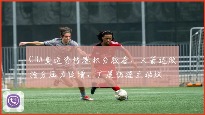 CBA奥运资格赛积分胶着,火箭连败抢分压力陡增,广厦仍握主动权