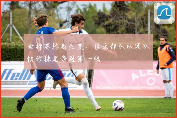 世锦赛格局生变,俱乐部队以团队协作稳居争冠第一线
