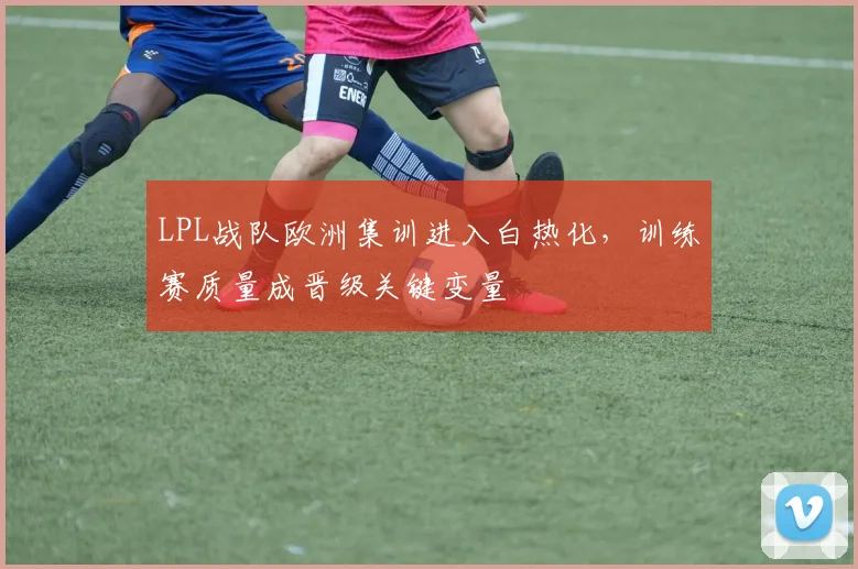LPL战队欧洲集训进入白热化，训练赛质量成晋级关键变量