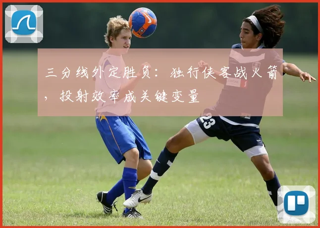 三分线外定胜负:独行侠客战火箭,投射效率成关键变量