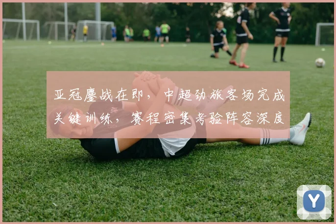 亚冠鏖战在即，中超劲旅客场完成关键训练，赛程密集考验阵容深度