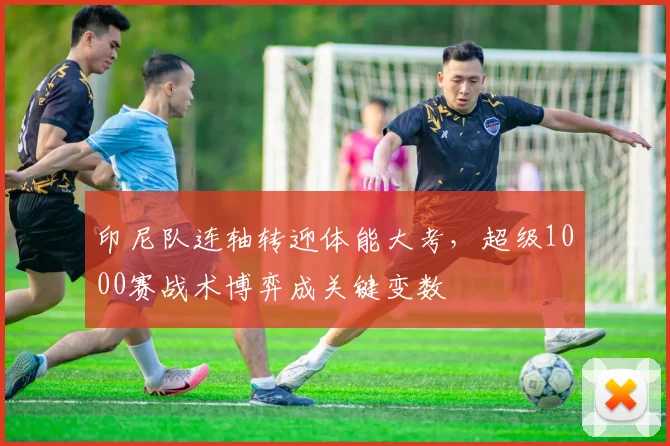 印尼队连轴转迎体能大考，超级1000赛战术博弈成关键变数 - 虎扑体育