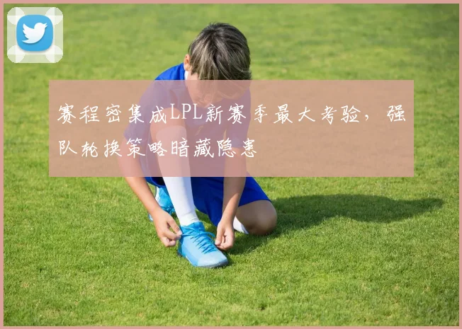赛程密集成LPL新赛季最大考验，强队轮换策略暗藏隐患