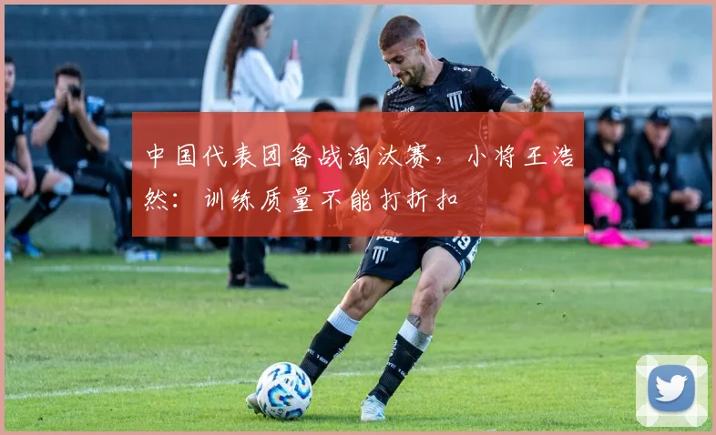 中国代表团备战淘汰赛,小将王浩然:训练质量不能打折扣