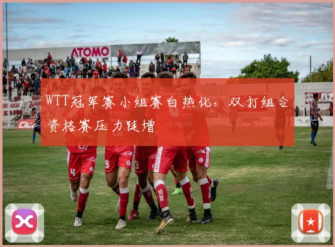 WTT冠军赛小组赛白热化，双打组合资格赛压力陡增