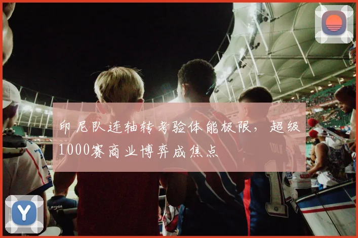 印尼队连轴转考验体能极限，超级1000赛商业博弈成焦点 - 虎扑体育