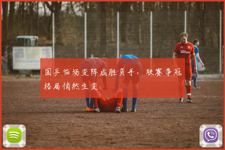 国乒临场变阵成胜负手，联赛争冠格局悄然生变 - 虎扑体育