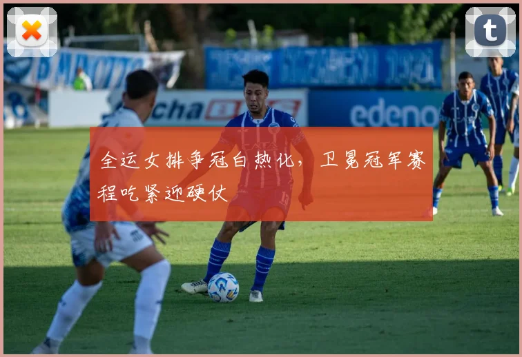全运女排争冠白热化，卫冕冠军赛程吃紧迎硬仗 - 虎扑体育