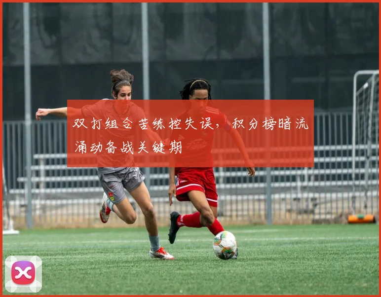 双打组合苦练控失误，积分榜暗流涌动备战关键期