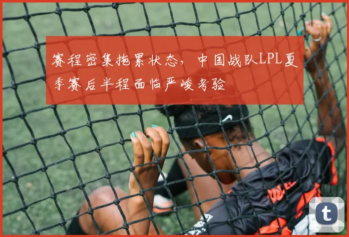 赛程密集拖累状态，中国战队LPL夏季赛后半程面临严峻考验