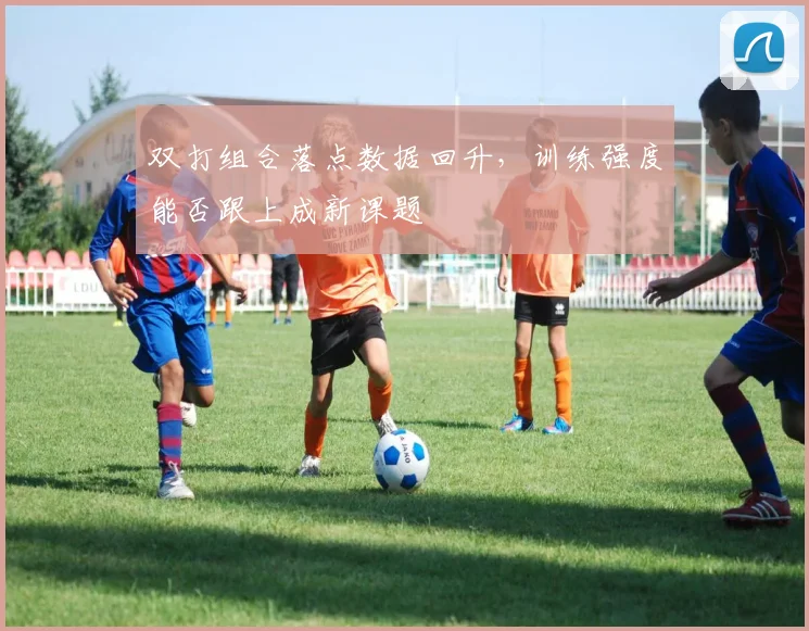 双打组合落点数据回升，训练强度能否跟上成新课题 - 虎扑体育