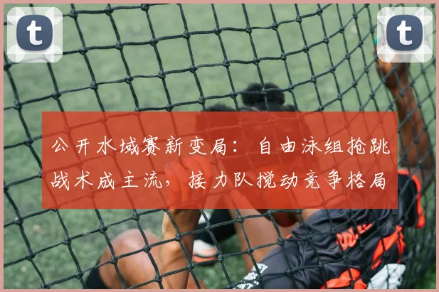 公开水域赛新变局：自由泳组抢跳战术成主流，接力队搅动竞争格局