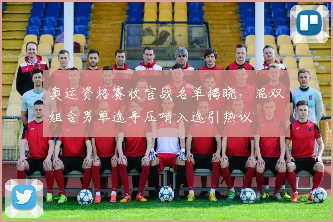 奥运资格赛收官战名单揭晓,混双组合男单选手压哨入选引热议