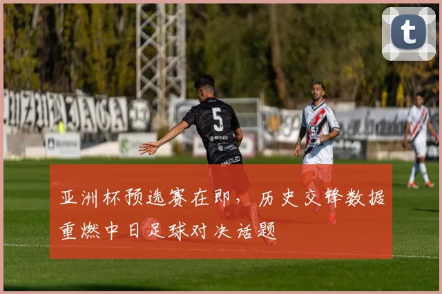 亚洲杯预选赛在即，历史交锋数据重燃中日足球对决话题
