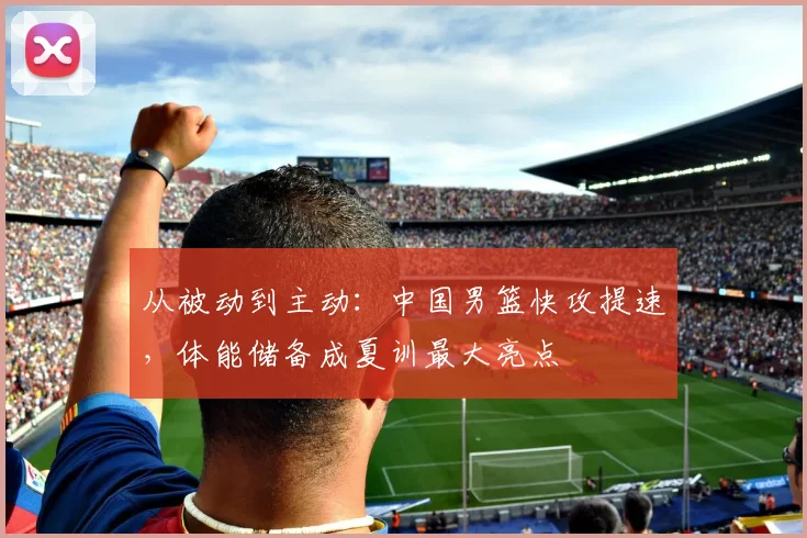 从被动到主动:中国男篮快攻提速,体能储备成夏训最大亮点