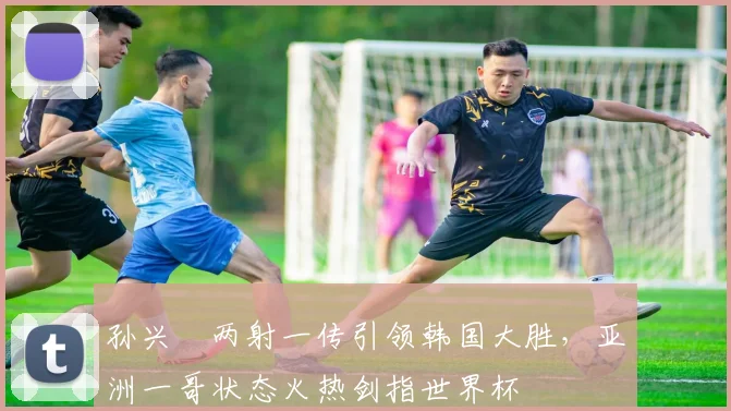 孙兴慜两射一传引领韩国大胜，亚洲一哥状态火热剑指世界杯