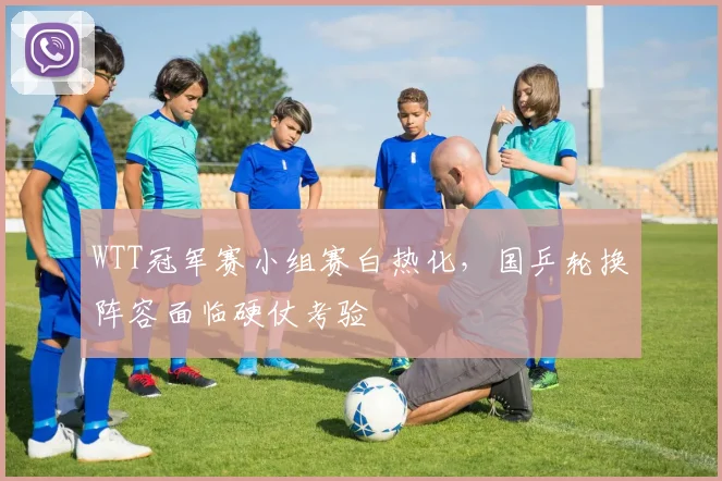 WTT冠军赛小组赛白热化,国乒轮换阵容面临硬仗考验