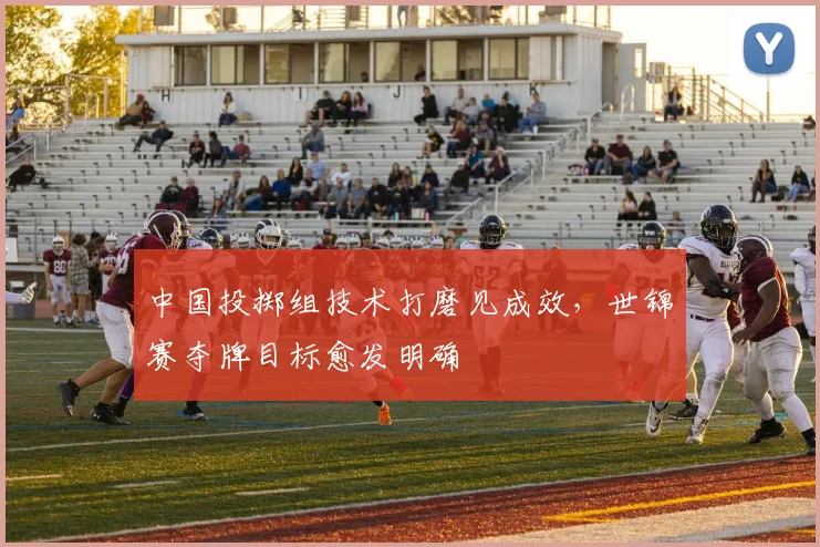 中国投掷组技术打磨见成效,世锦赛夺牌目标愈发明确