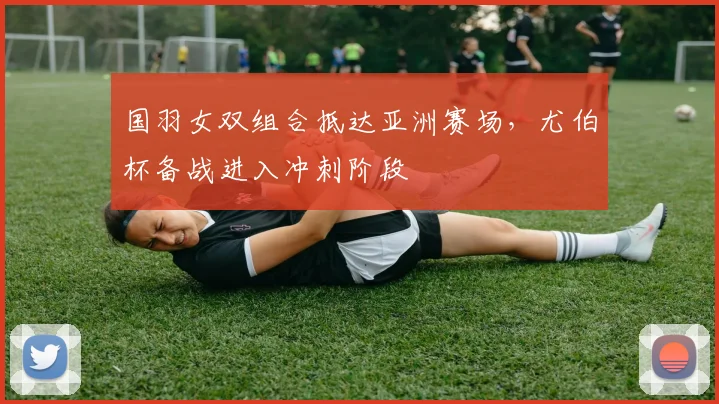 国羽女双组合抵达亚洲赛场，尤伯杯备战进入冲刺阶段 - 虎扑体育