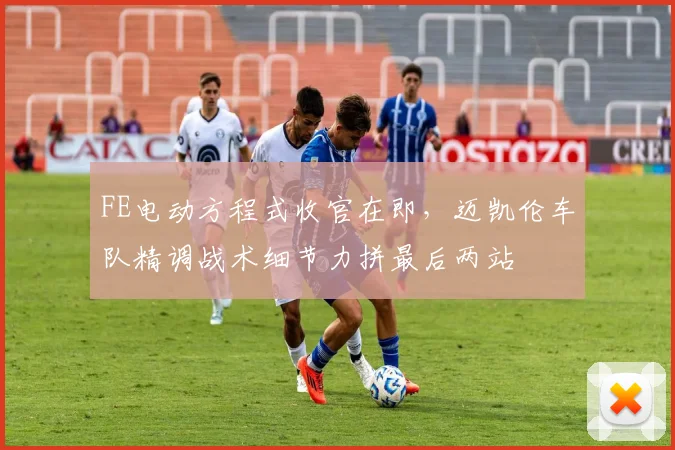 FE电动方程式收官在即,迈凯伦车队精调战术细节力拼最后两站