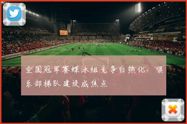 全国冠军赛蝶泳组竞争白热化,俱乐部梯队建设成焦点
