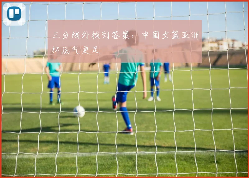 三分线外找到答案，中国女篮亚洲杯底气更足