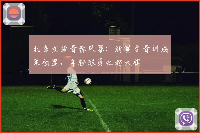 北京女排青春风暴：新赛季青训成果初显，年轻球员扛起大旗 - 虎扑体育