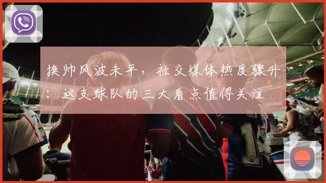 换帅风波未平,社交媒体热度骤升:这支球队的三大看点值得关注